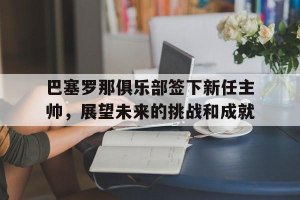 关于巴塞罗那俱乐部签下新任主帅，展望未来的挑战和成就的信息